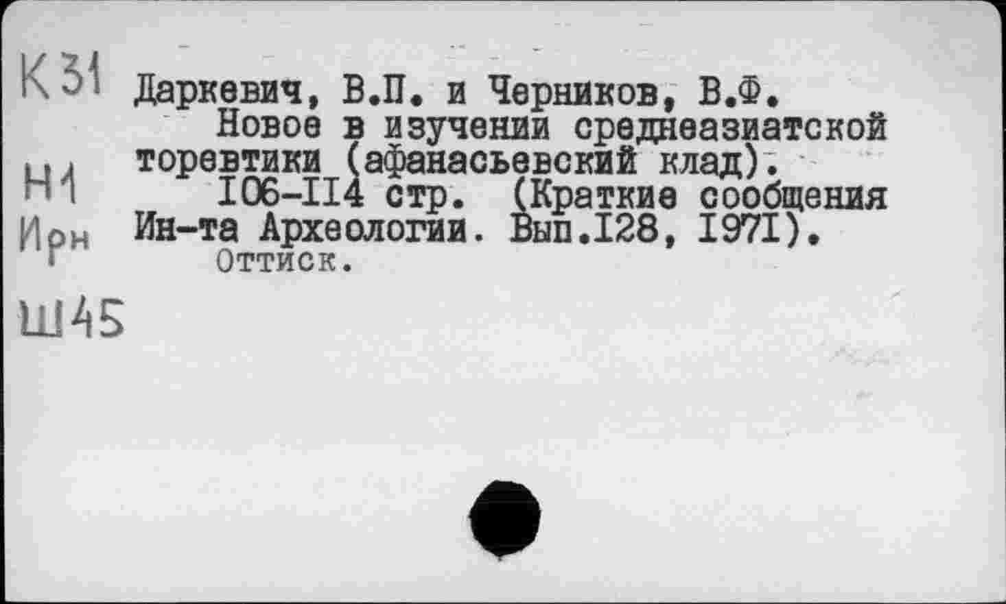 ﻿К 51
Ирн
Даркевич, В.П. и Черников, В.Ф.
Новое в изучении среднеазиатской торевтики (афанасьевский клад).
I06-II4 стр. (Краткие сообщения Ин-та Археологии. Вып.128, 1971).
Оттиск.
Ш45